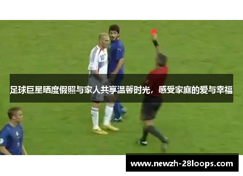 足球巨星晒度假照与家人共享温馨时光，感受家庭的爱与幸福