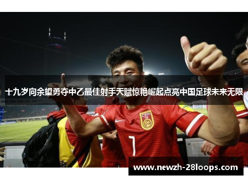 十九岁向余望勇夺中乙最佳射手天赋惊艳崛起点亮中国足球未来无限