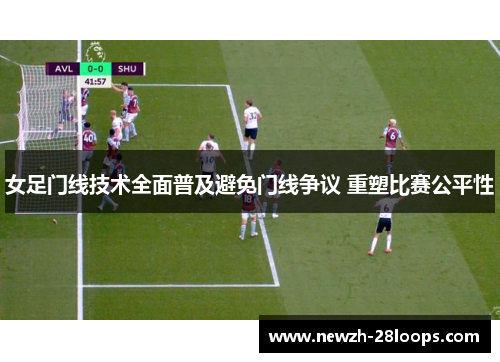 女足门线技术全面普及避免门线争议 重塑比赛公平性 女足门线技术全面普及避免门线争议 重塑比赛公平性