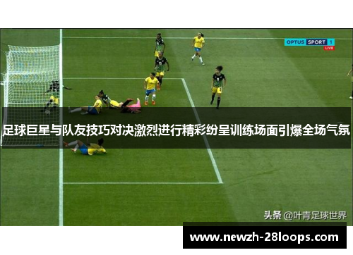 足球巨星与队友技巧对决激烈进行精彩纷呈训练场面引爆全场气氛