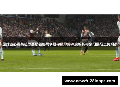 足球迷必看英超联赛最新格局争冠保级形势深度解析与豪门黑马走势观察